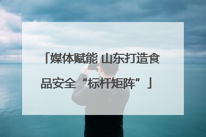 媒体赋能 山东打造食品安全“标杆矩阵”